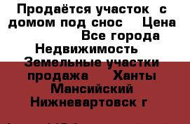 Продаётся участок (с домом под снос) › Цена ­ 150 000 - Все города Недвижимость » Земельные участки продажа   . Ханты-Мансийский,Нижневартовск г.